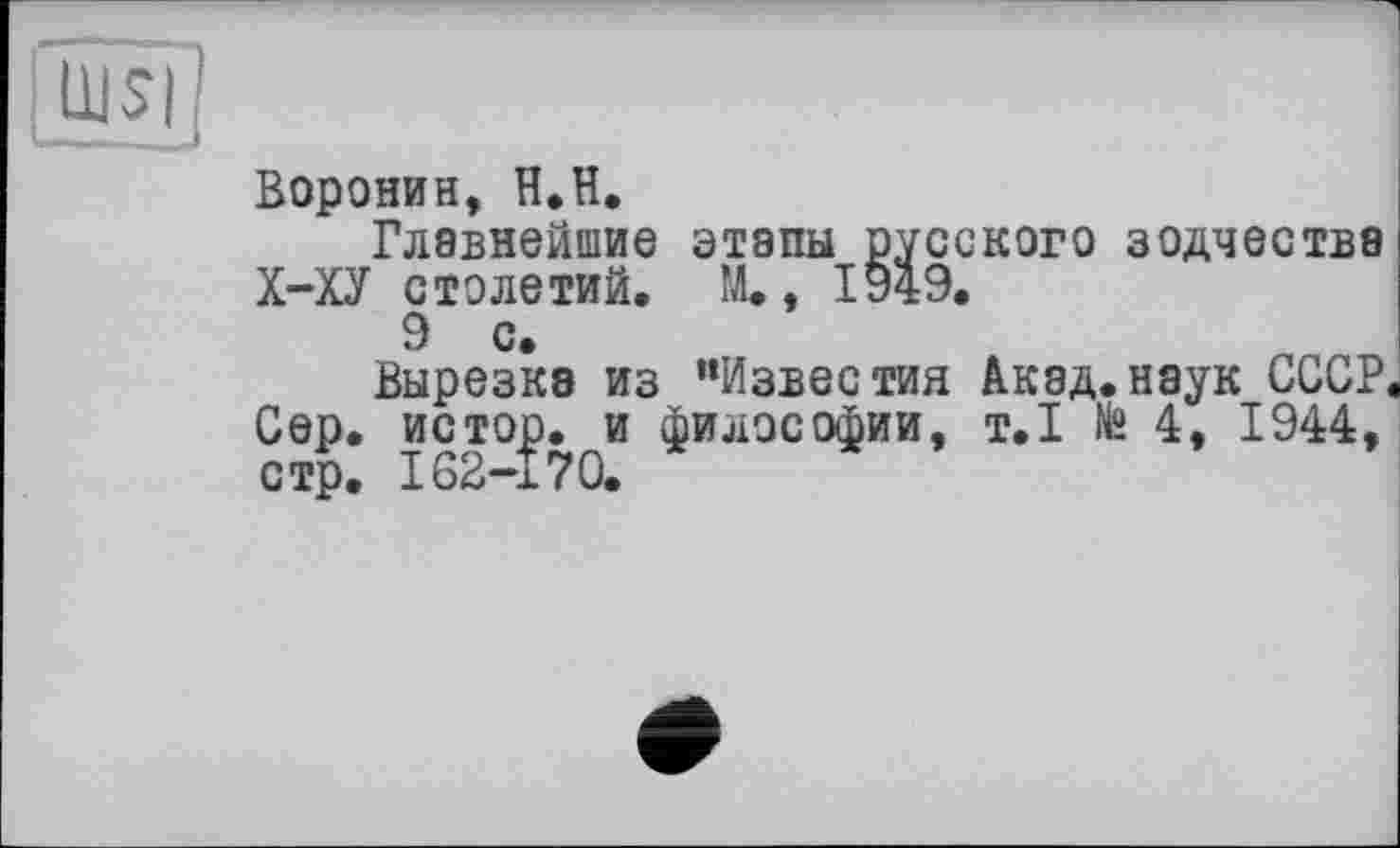 ﻿üjsi;
Воронин, H.H.
Главнейшие этапы русского зодчества Х-ХУ столетий. М., 1949.
9 с
Вырезке из “Известия Акад.наук СССР Сер. истор. и философии, т.1 № 4, 1944, стр. 162-170.